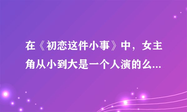 在《初恋这件小事》中，女主角从小到大是一个人演的么为什么变化这么大