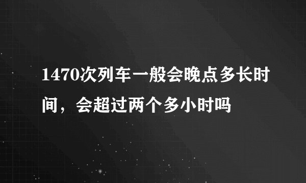 1470次列车一般会晚点多长时间，会超过两个多小时吗