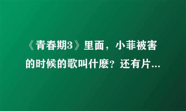 《青春期3》里面，小菲被害的时候的歌叫什麽？还有片尾曲，谢谢~