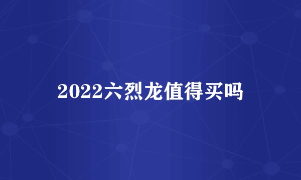 2022六烈龙值得买吗