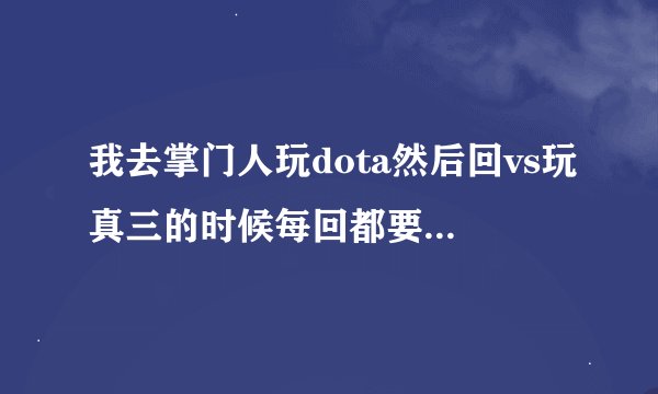我去掌门人玩dota然后回vs玩真三的时候每回都要下图    好烦 一直被t 请问怎么解决啊