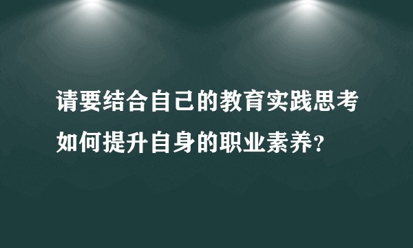 请要结合自己的教育实践思考如何提升自身的职业素养？