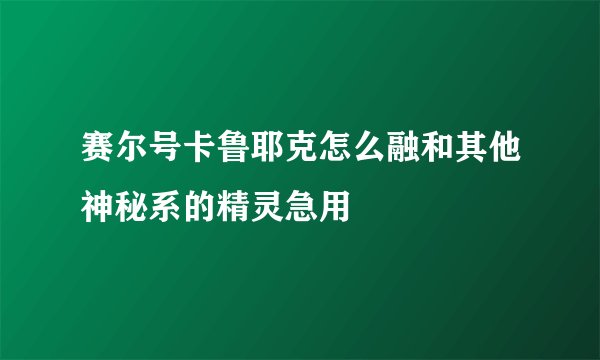 赛尔号卡鲁耶克怎么融和其他神秘系的精灵急用