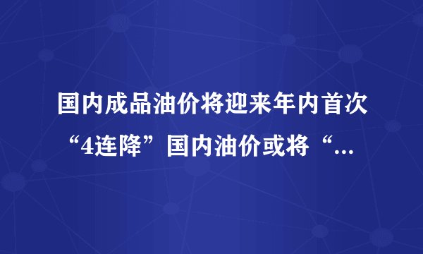 国内成品油价将迎来年内首次“4连降”国内油价或将“5连降”