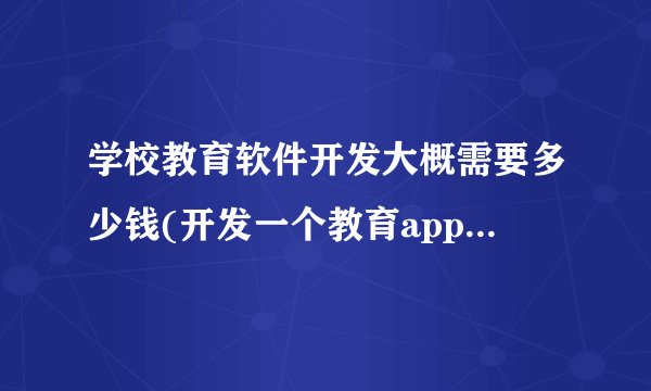 学校教育软件开发大概需要多少钱(开发一个教育app需要多少钱)