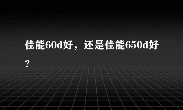 佳能60d好，还是佳能650d好？