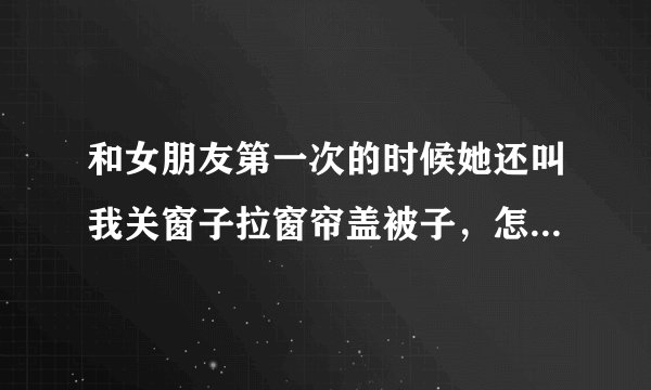 和女朋友第一次的时候她还叫我关窗子拉窗帘盖被子，怎么现在就这么胆大了呀？我们交往一年多了……