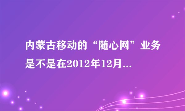 内蒙古移动的“随心网”业务是不是在2012年12月已取消，不能办理了？