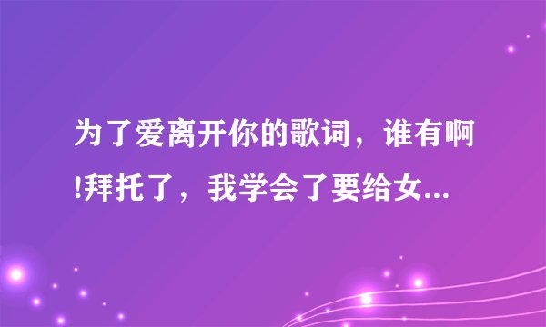 为了爱离开你的歌词，谁有啊!拜托了，我学会了要给女朋友唱啊！