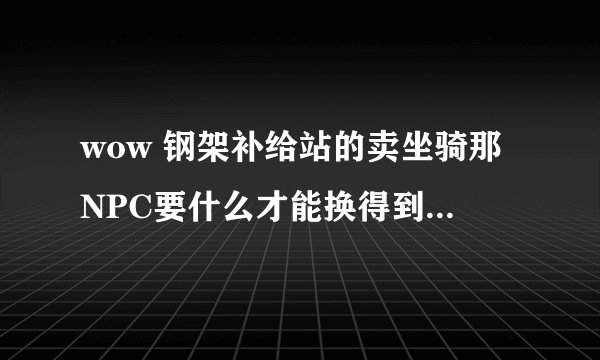 wow 钢架补给站的卖坐骑那NPC要什么才能换得到他的那任务坐骑?