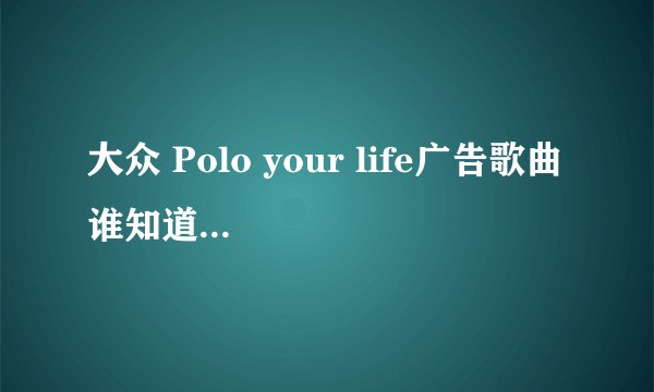 大众 Polo your life广告歌曲 谁知道呢，找了好几个都不是....
