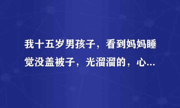 我十五岁男孩子，看到妈妈睡觉没盖被子，光溜溜的，心里会跳咚咚咚的正常吗？