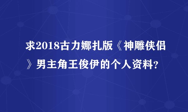 求2018古力娜扎版《神雕侠侣》男主角王俊伊的个人资料？