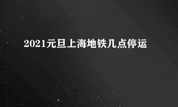 2021元旦上海地铁几点停运
