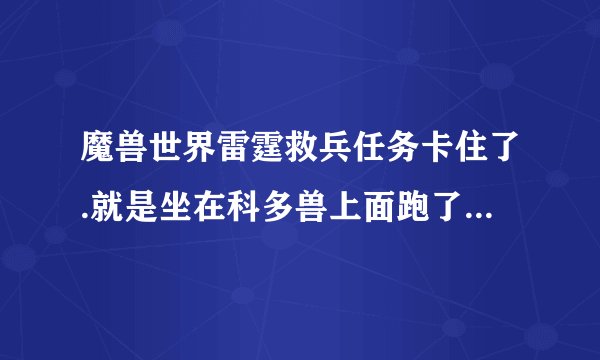 魔兽世界雷霆救兵任务卡住了.就是坐在科多兽上面跑了一会就停下不动了 也下不去 用不了浮石