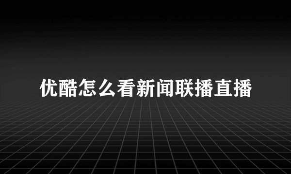 优酷怎么看新闻联播直播
