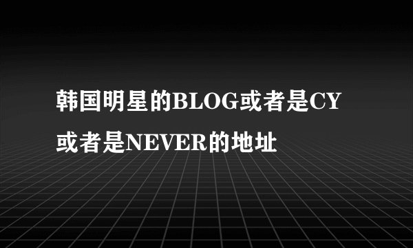 韩国明星的BLOG或者是CY 或者是NEVER的地址
