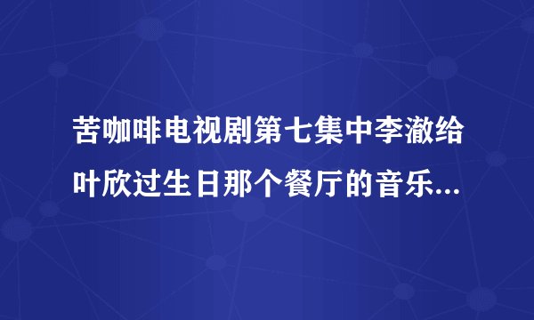 苦咖啡电视剧第七集中李澈给叶欣过生日那个餐厅的音乐是什么歌曲
