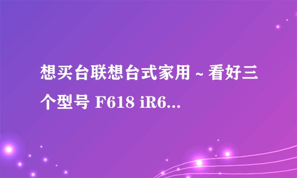 想买台联想台式家用～看好三个型号 F618 iR608 i3680 ～～～求大家给些指点