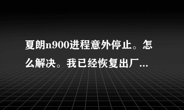 夏朗n900进程意外停止。怎么解决。我已经恢复出厂设置，还是不行啊，谢谢