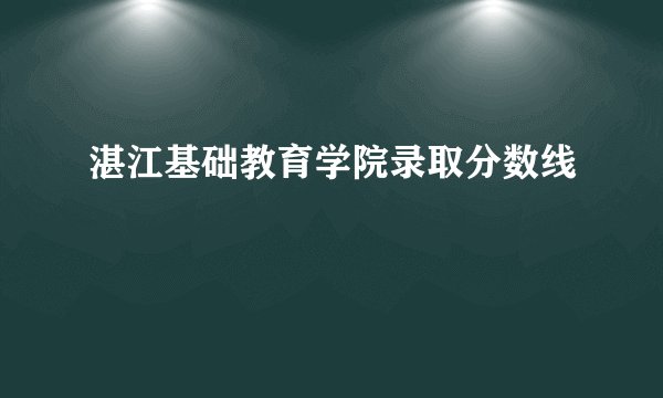 湛江基础教育学院录取分数线