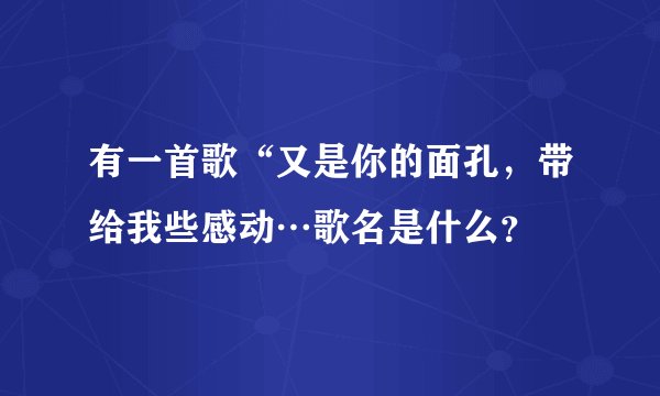 有一首歌“又是你的面孔，带给我些感动…歌名是什么？