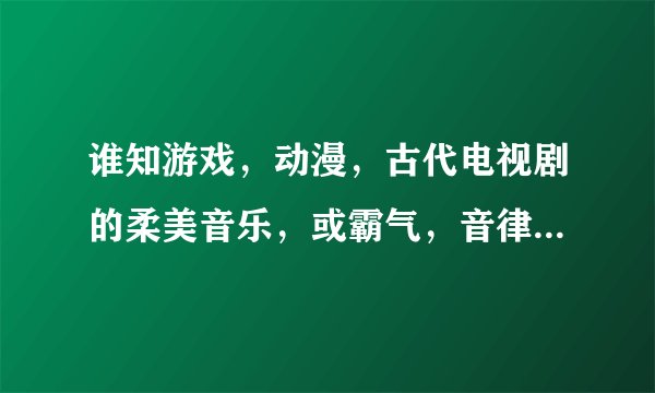 谁知游戏，动漫，古代电视剧的柔美音乐，或霸气，音律昂扬或柔和。