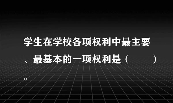 学生在学校各项权利中最主要、最基本的一项权利是（　　）。