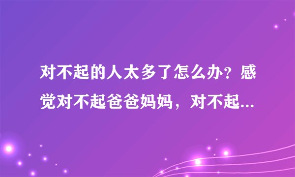 对不起的人太多了怎么办？感觉对不起爸爸妈妈，对不起老师，对不起同学，对不起自己，对不起自己周围的人