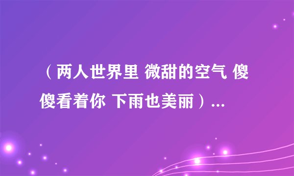 （两人世界里 微甜的空气 傻傻看着你 下雨也美丽）是首歌 ？ 谁知道？ 女生唱的