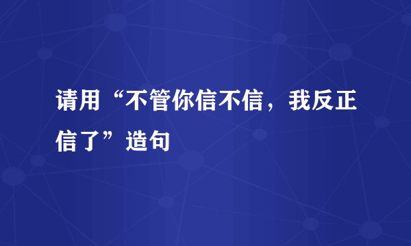 请用“不管你信不信，我反正信了”造句