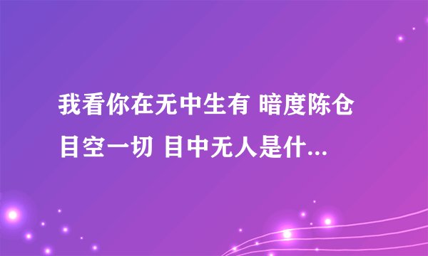我看你在无中生有 暗度陈仓 目空一切 目中无人是什么意思？