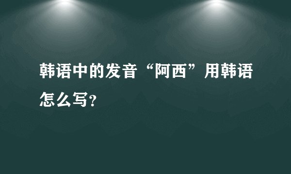 韩语中的发音“阿西”用韩语怎么写？
