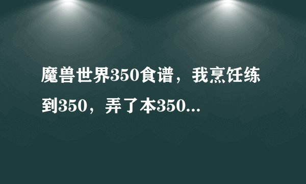 魔兽世界350食谱，我烹饪练到350，弄了本350的上周的猛犸肉，结果练到360就变绿色了，无语