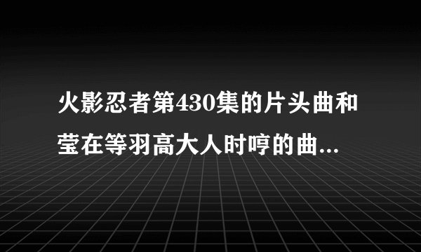火影忍者第430集的片头曲和莹在等羽高大人时哼的曲还有笛声的插曲请发153911905@qq.com