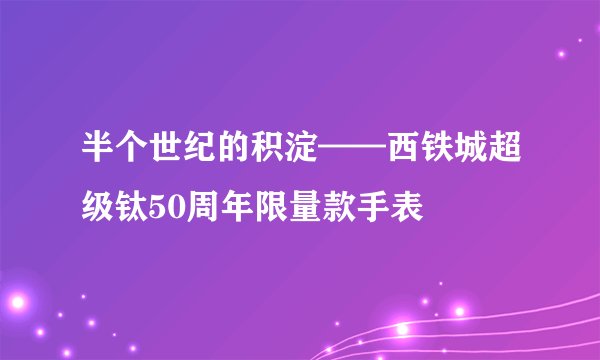 半个世纪的积淀——西铁城超级钛50周年限量款手表