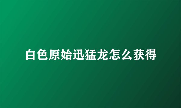 白色原始迅猛龙怎么获得