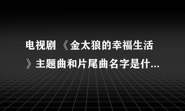 电视剧 《金太狼的幸福生活》主题曲和片尾曲名字是什么啊，谁有歌词？