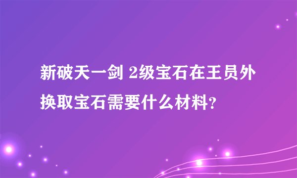 新破天一剑 2级宝石在王员外换取宝石需要什么材料？