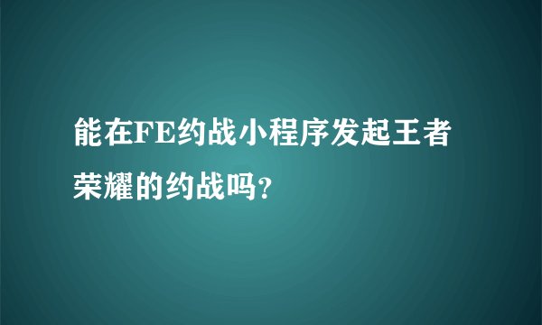 能在FE约战小程序发起王者荣耀的约战吗？