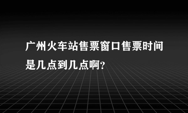 广州火车站售票窗口售票时间是几点到几点啊？