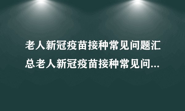 老人新冠疫苗接种常见问题汇总老人新冠疫苗接种常见问题汇总表