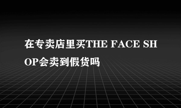 在专卖店里买THE FACE SHOP会卖到假货吗