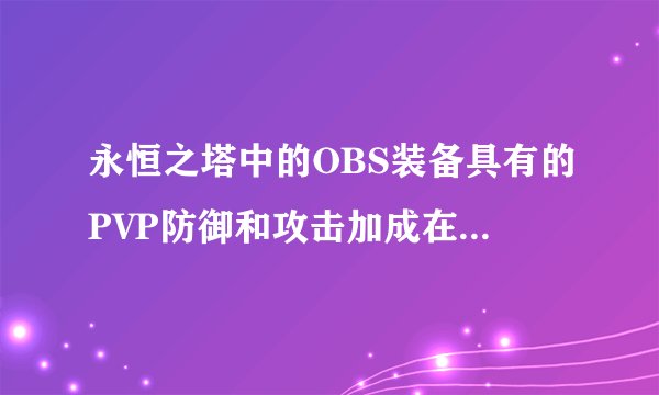 永恒之塔中的OBS装备具有的PVP防御和攻击加成在实战当中会有真实的体现吗?麻烦永恒大神帮我解释下~