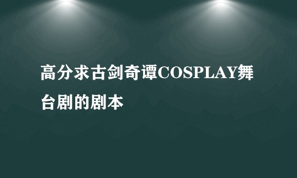 高分求古剑奇谭COSPLAY舞台剧的剧本