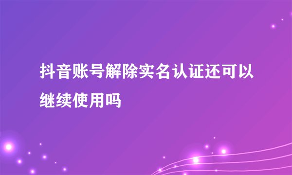 抖音账号解除实名认证还可以继续使用吗