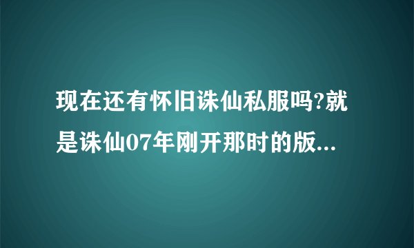 现在还有怀旧诛仙私服吗?就是诛仙07年刚开那时的版本。无仙魔,无飞升。有知道的发下网址。谢谢了！