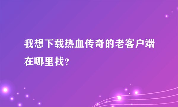 我想下载热血传奇的老客户端在哪里找？