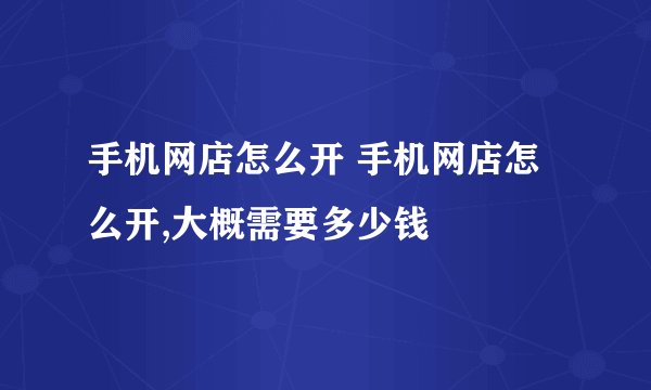 手机网店怎么开 手机网店怎么开,大概需要多少钱