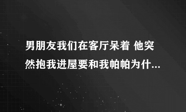 男朋友我们在客厅呆着 他突然抱我进屋要和我帕帕为什么还说他饿了想吃？